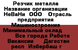 Резчик металла › Название организации ­ НеВаНи, ООО › Отрасль предприятия ­ Машиностроение › Минимальный оклад ­ 50 000 - Все города Работа » Вакансии   . Дагестан респ.,Избербаш г.